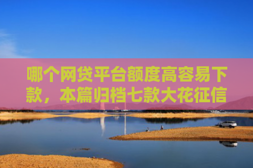 哪个网贷平台额度高容易下款，本篇归档七款大花征信能下款的网贷