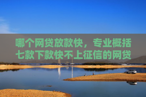 哪个网贷放款快，专业概括七款下款快不上征信的网贷