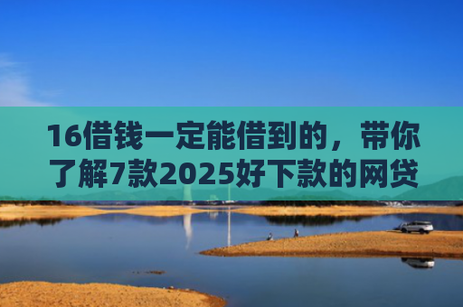 16借钱一定能借到的，带你了解7款2025好下款的网贷口子