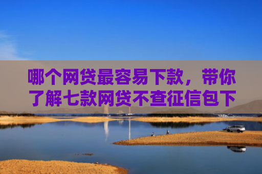 哪个网贷最容易下款，带你了解七款网贷不查征信包下款