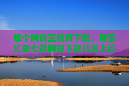 哪个网贷正规好下款，隆重汇总七款网贷下款几天上征信