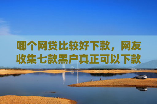 哪个网贷比较好下款，网友收集七款黑户真正可以下款的借钱app