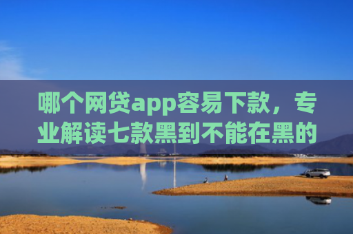 哪个网贷app容易下款，专业解读七款黑到不能在黑的黑户下款app