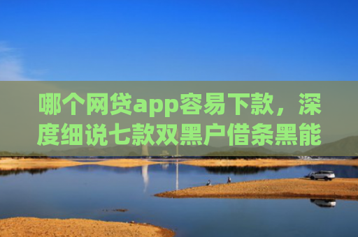哪个网贷app容易下款，深度细说七款双黑户借条黑能下款网贷app口子