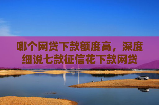 哪个网贷下款额度高，深度细说七款征信花下款网贷