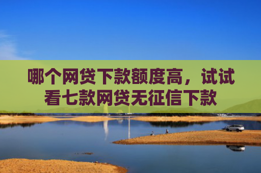哪个网贷下款额度高，试试看七款网贷无征信下款