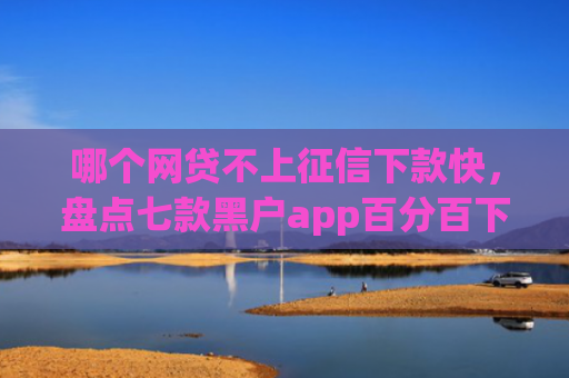 哪个网贷不上征信下款快，盘点七款黑户app百分百下款2025