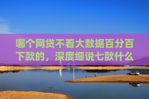 哪个网贷不看大数据百分百下款的，深度细说七款什么app黑户也能下款贴吧微信