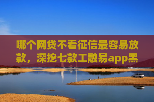 哪个网贷不看征信最容易放款，深挖七款工融易app黑户三天了还没下款