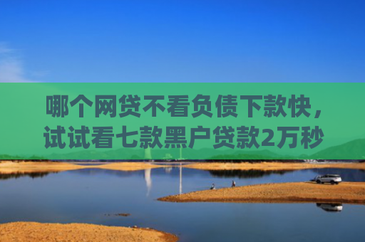 哪个网贷不看负债下款快，试试看七款黑户贷款2万秒批秒下款的app