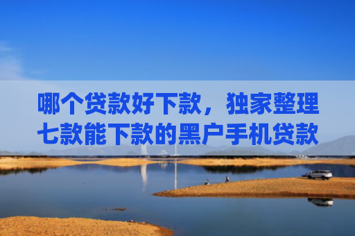 哪个贷款好下款，独家整理七款能下款的黑户手机贷款app