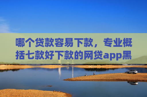 哪个贷款容易下款，专业概括七款好下款的网贷app黑户