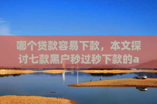 哪个贷款容易下款，本文探讨七款黑户秒过秒下款的app