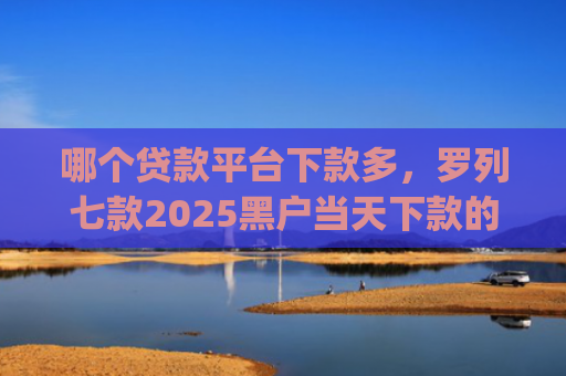 哪个贷款平台下款多，罗列七款2025黑户当天下款的app
