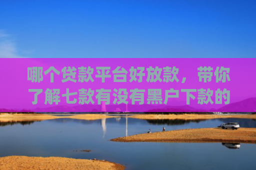 哪个贷款平台好放款，带你了解七款有没有黑户下款的app