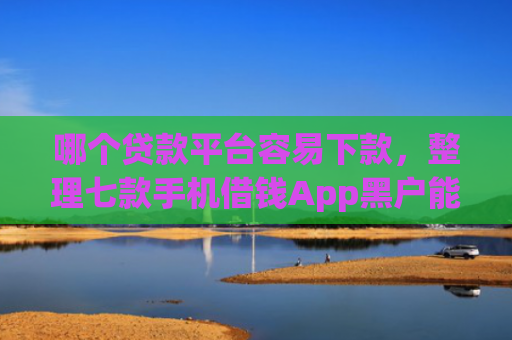 哪个贷款平台容易下款，整理七款手机借钱App黑户能下款么