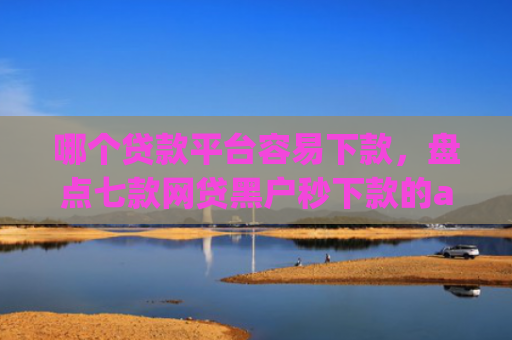 哪个贷款平台容易下款，盘点七款网贷黑户秒下款的app