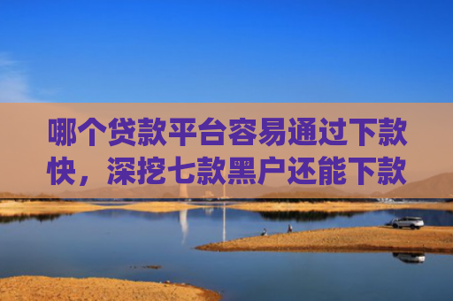 哪个贷款平台容易通过下款快，深挖七款黑户还能下款的app2025