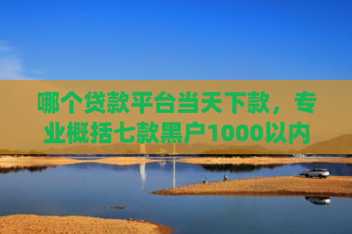 哪个贷款平台当天下款，专业概括七款黑户1000以内必下款的app
