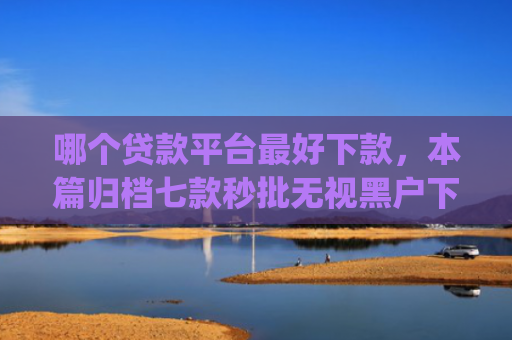 哪个贷款平台最好下款，本篇归档七款秒批无视黑户下款app