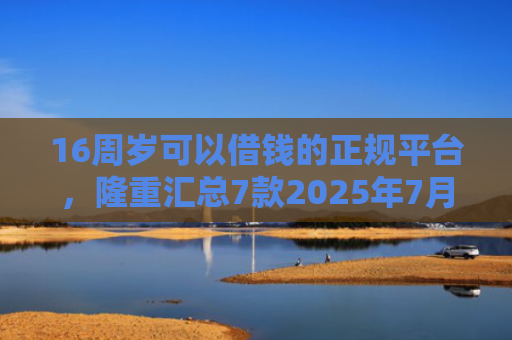 16周岁可以借钱的正规平台，隆重汇总7款2025年7月能下款的网贷口子