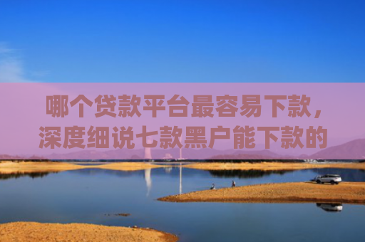 哪个贷款平台最容易下款，深度细说七款黑户能下款的app贴吧
