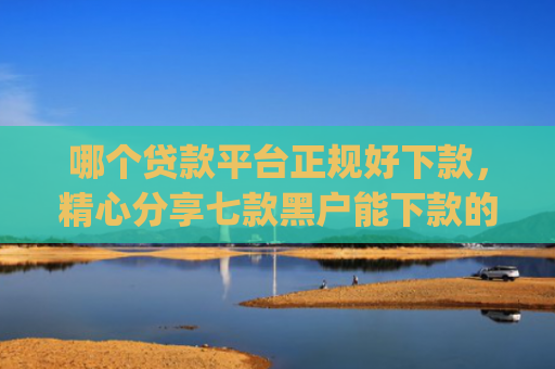 哪个贷款平台正规好下款，精心分享七款黑户能下款的app2025