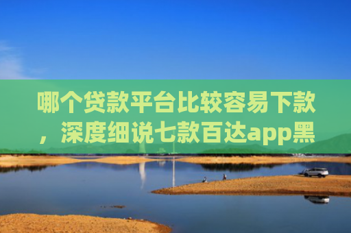 哪个贷款平台比较容易下款，深度细说七款百达app黑户能下款吗