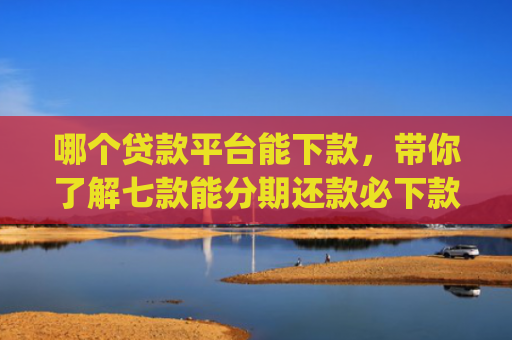 哪个贷款平台能下款，带你了解七款能分期还款必下款黑户app
