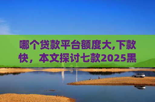 哪个贷款平台额度大,下款快，本文探讨七款2025黑户网贷下款口子app