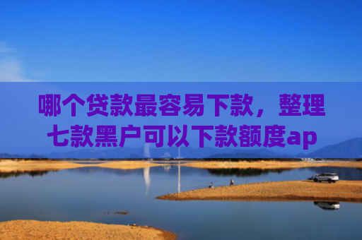 哪个贷款最容易下款，整理七款黑户可以下款额度app