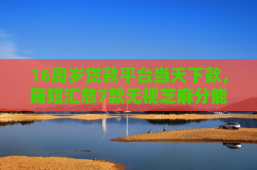 16周岁贷款平台当天下款，简短汇总7款无视芝麻分能下款的网贷口子