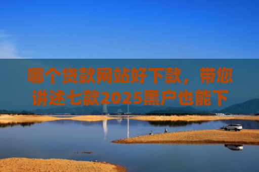 哪个贷款网站好下款，带您讲述七款2025黑户也能下款的app