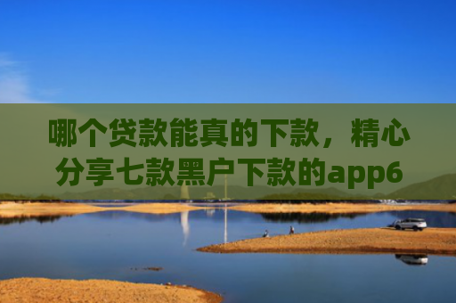 哪个贷款能真的下款，精心分享七款黑户下款的app6
