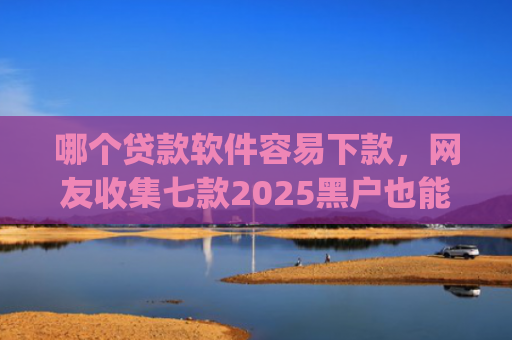 哪个贷款软件容易下款，网友收集七款2025黑户也能下款的app