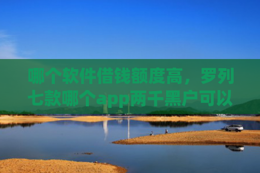 哪个软件借钱额度高，罗列七款哪个app两千黑户可以直接下款