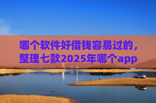 哪个软件好借钱容易过的，整理七款2025年哪个app征信黑户能下款