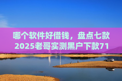 哪个软件好借钱，盘点七款2025老哥实测黑户下款714高炮app