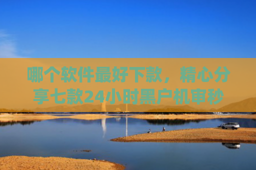哪个软件最好下款，精心分享七款24小时黑户机审秒下款的app