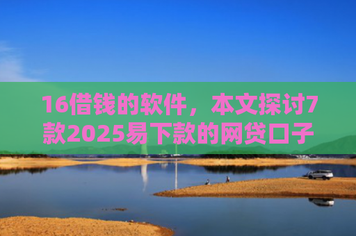16借钱的软件，本文探讨7款2025易下款的网贷口子