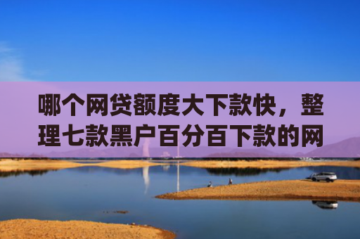 哪个网贷额度大下款快，整理七款黑户百分百下款的网贷app