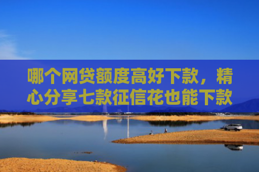 哪个网贷额度高好下款，精心分享七款征信花也能下款的网贷