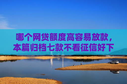 哪个网贷额度高容易放款，本篇归档七款不看征信好下款的网贷
