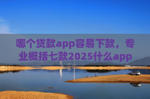 哪个贷款app容易下款，专业概括七款2025什么app黑户也能下款
