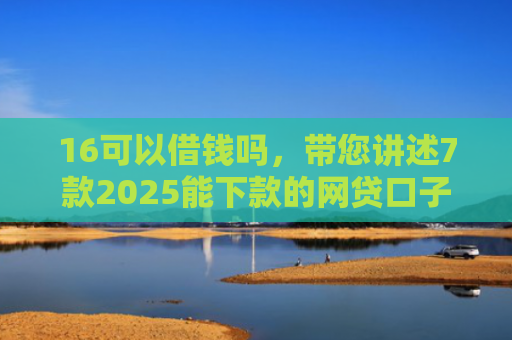16可以借钱吗，带您讲述7款2025能下款的网贷口子