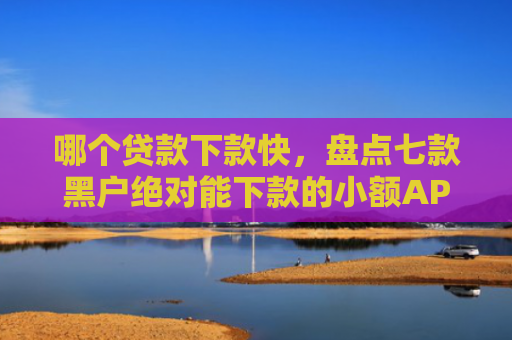 哪个贷款下款快，盘点七款黑户绝对能下款的小额APP