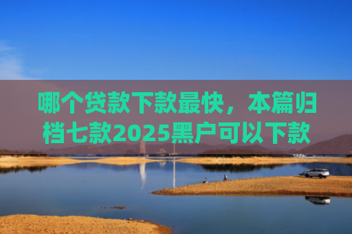 哪个贷款下款最快，本篇归档七款2025黑户可以下款的app