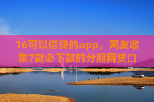 16可以借钱的app，网友收集7款必下款的分期网贷口子
