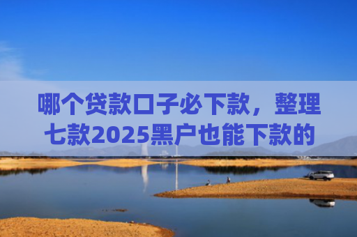 哪个贷款口子必下款，整理七款2025黑户也能下款的app