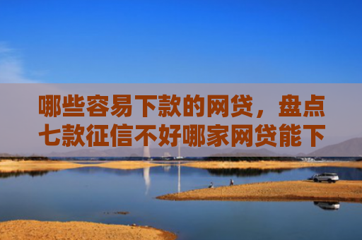 哪些容易下款的网贷，盘点七款征信不好哪家网贷能下款